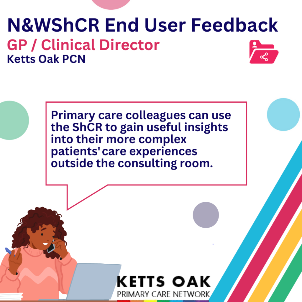 End user feedback. GP/Clinical Director, Ketts Oak Primary Care Network. Primary care colleagues can use the Shared Care Record to gain useful insights into their more complex patients' care experiences outside the consulting room.