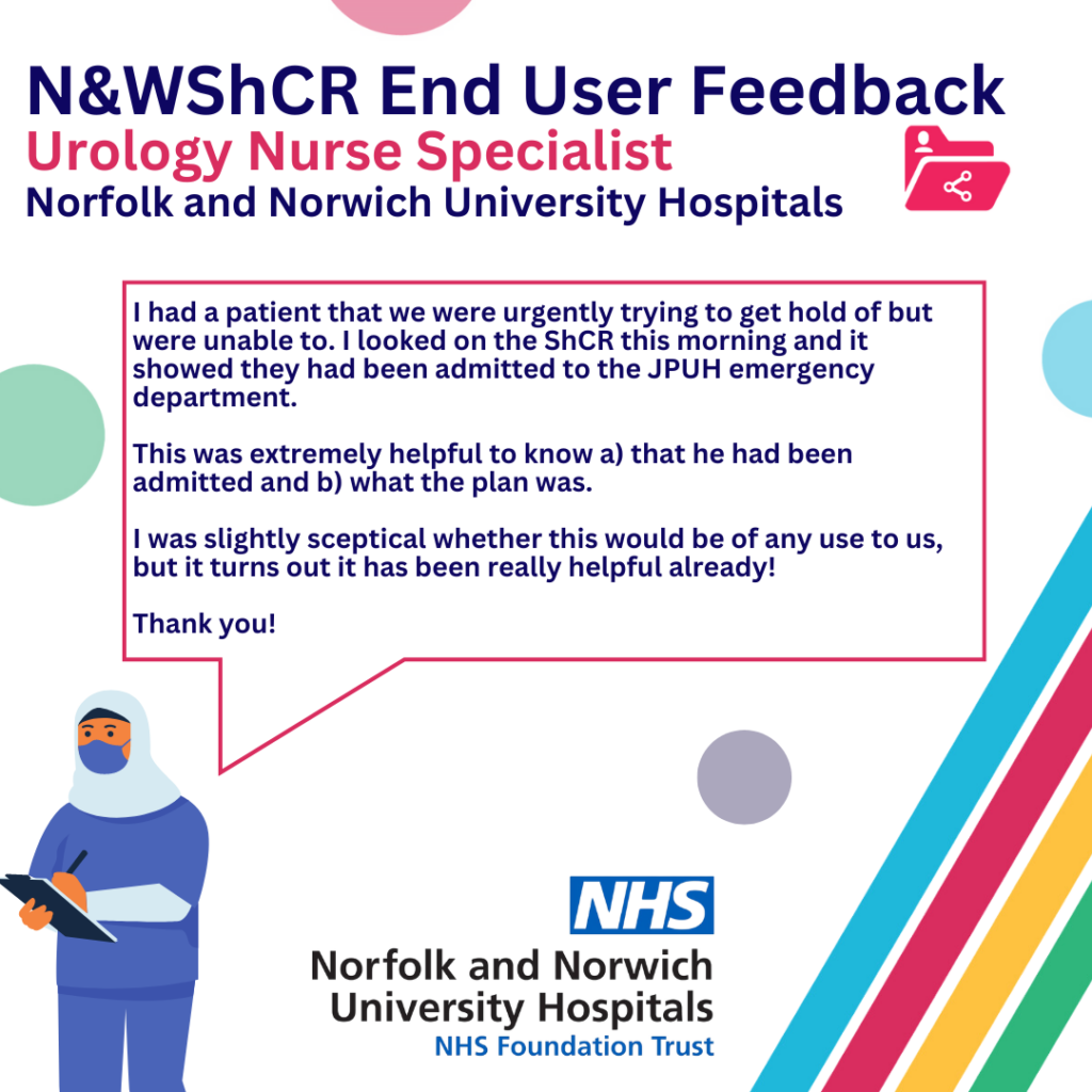 End User Feedback. Urology Nurse Specialist, Norfolk and Norwich University Hospitals. I had a patient that we were urgently trying to get hold of but were unable to. I looked on the Shared Care Record this morning and it showed they had been admitted to the emergency department. This was extremely helpful to know a) that he had been admitted and b) what the plan was. I was slightly sceptical whether this would be of any use to us, but it turns out it has been really helpful already! Thank you!