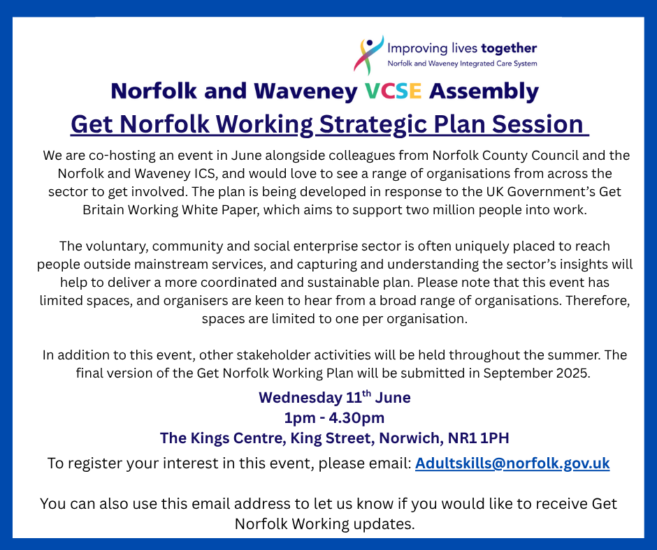 Get Norfolk Working Strategic Plan Session.
We are co-hosting an event in June alongside colleagues from Norfolk County Council and the Norfolk and Waveney ICS, and would love to see a range of organisations from across the sector to get involved.  
The plan is being developed in response to the UK Government’s Get Britain Working White Paper, which aims to support two million people into work. 
The voluntary, community and social enterprise sector is often uniquely placed to reach people outside mainstream services, and capturing and understanding the sector’s insights will help to deliver a more coordinated and sustainable plan. Please note that this event has limited spaces, and organisers are keen to hear from a broad range of organisations. Therefore, spaces are limited to one per organisation.
In addition to this event, other stakeholder activities will be held throughout the summer. The final version of the Get Norfolk Working Plan will be submitted in September 2025.
The event will be held at the King’s Centre in Norwich on  Wednesday 11th June between 1.30 and 4.30 pm.
To register your interest in this event, please email: Adultskills@norfolk.gov.uk 
You can also use this email address to let us know if you would like to receive Get Norfolk Working updates.